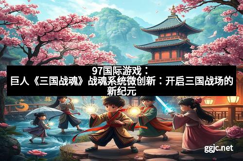 97国际游戏:巨人《三国战魂》战魂系统微创新:开启三国战场的新纪元