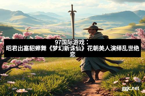 97国际游戏:昭君出塞貂蝉舞《梦幻新诛仙》花朝美人演绎乱世绝恋